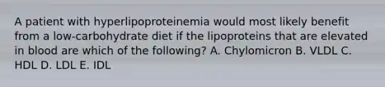 A patient with hyperlipoproteinemia would most likely benefit from a low-carbohydrate diet if the lipoproteins that are elevated in blood are which of the following? A. Chylomicron B. VLDL C. HDL D. LDL E. IDL