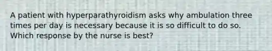 A patient with hyperparathyroidism asks why ambulation three times per day is necessary because it is so difficult to do so. Which response by the nurse is best?