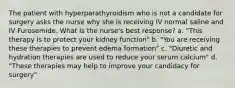 The patient with hyperparathyroidism who is not a candidate for surgery asks the nurse why she is receiving IV normal saline and IV Furosemide. What is the nurse's best response? a. "This therapy is to protect your kidney function" b. "You are receiving these therapies to prevent edema formation" c. "Diuretic and hydration therapies are used to reduce your serum calcium" d. "These therapies may help to improve your candidacy for surgery"