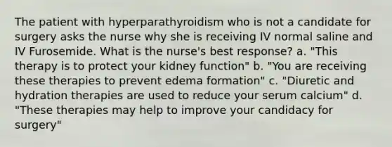 The patient with hyperparathyroidism who is not a candidate for surgery asks the nurse why she is receiving IV normal saline and IV Furosemide. What is the nurse's best response? a. "This therapy is to protect your kidney function" b. "You are receiving these therapies to prevent edema formation" c. "Diuretic and hydration therapies are used to reduce your serum calcium" d. "These therapies may help to improve your candidacy for surgery"