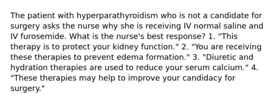 The patient with hyperparathyroidism who is not a candidate for surgery asks the nurse why she is receiving IV normal saline and IV furosemide. What is the nurse's best response? 1. "This therapy is to protect your kidney function." 2. "You are receiving these therapies to prevent edema formation." 3. "Diuretic and hydration therapies are used to reduce your serum calcium." 4. "These therapies may help to improve your candidacy for surgery."