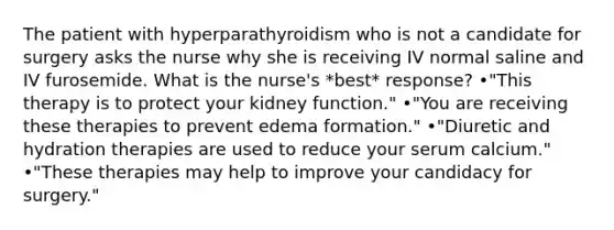 The patient with hyperparathyroidism who is not a candidate for surgery asks the nurse why she is receiving IV normal saline and IV furosemide. What is the nurse's *best* response? •"This therapy is to protect your kidney function." •"You are receiving these therapies to prevent edema formation." •"Diuretic and hydration therapies are used to reduce your serum calcium." •"These therapies may help to improve your candidacy for surgery."