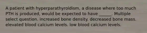 A patient with hyperparathyroidism, a disease where too much PTH is produced, would be expected to have ______. Multiple select question. increased bone density. decreased bone mass. elevated blood calcium levels. low blood calcium levels.