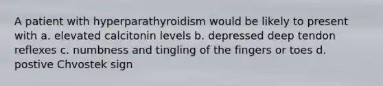 A patient with hyperparathyroidism would be likely to present with a. elevated calcitonin levels b. depressed deep tendon reflexes c. numbness and tingling of the fingers or toes d. postive Chvostek sign