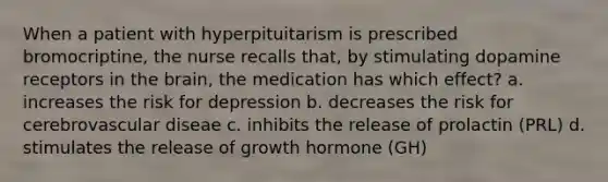 When a patient with hyperpituitarism is prescribed bromocriptine, the nurse recalls that, by stimulating dopamine receptors in the brain, the medication has which effect? a. increases the risk for depression b. decreases the risk for cerebrovascular diseae c. inhibits the release of prolactin (PRL) d. stimulates the release of growth hormone (GH)