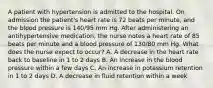 A patient with hypertension is admitted to the hospital. On admission the patient's heart rate is 72 beats per minute, and the blood pressure is 140/95 mm Hg. After administering an antihypertensive medication, the nurse notes a heart rate of 85 beats per minute and a blood pressure of 130/80 mm Hg. What does the nurse expect to occur? A. A decrease in the heart rate back to baseline in 1 to 2 days B. An increase in the blood pressure within a few days C. An increase in potassium retention in 1 to 2 days D. A decrease in fluid retention within a week