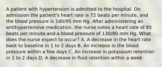 A patient with hypertension is admitted to the hospital. On admission the patient's heart rate is 72 beats per minute, and the blood pressure is 140/95 mm Hg. After administering an antihypertensive medication, the nurse notes a heart rate of 85 beats per minute and a blood pressure of 130/80 mm Hg. What does the nurse expect to occur? A. A decrease in the heart rate back to baseline in 1 to 2 days B. An increase in the blood pressure within a few days C. An increase in potassium retention in 1 to 2 days D. A decrease in fluid retention within a week