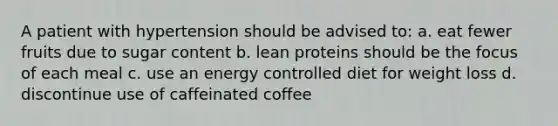 A patient with hypertension should be advised to: a. eat fewer fruits due to sugar content b. lean proteins should be the focus of each meal c. use an energy controlled diet for weight loss d. discontinue use of caffeinated coffee