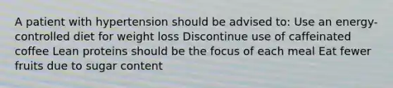 A patient with hypertension should be advised to: Use an energy-controlled diet for weight loss Discontinue use of caffeinated coffee Lean proteins should be the focus of each meal Eat fewer fruits due to sugar content