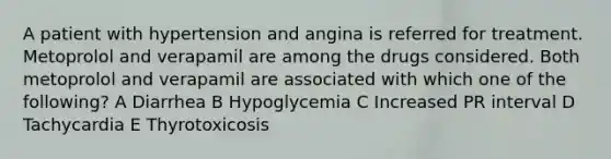 A patient with hypertension and angina is referred for treatment. Metoprolol and verapamil are among the drugs considered. Both metoprolol and verapamil are associated with which one of the following? A Diarrhea B Hypoglycemia C Increased PR interval D Tachycardia E Thyrotoxicosis