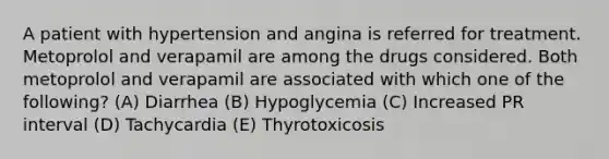 A patient with hypertension and angina is referred for treatment. Metoprolol and verapamil are among the drugs considered. Both metoprolol and verapamil are associated with which one of the following? (A) Diarrhea (B) Hypoglycemia (C) Increased PR interval (D) Tachycardia (E) Thyrotoxicosis