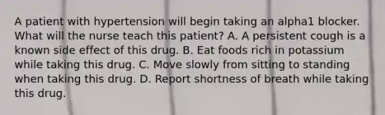 A patient with hypertension will begin taking an alpha1 blocker. What will the nurse teach this patient? A. A persistent cough is a known side effect of this drug. B. Eat foods rich in potassium while taking this drug. C. Move slowly from sitting to standing when taking this drug. D. Report shortness of breath while taking this drug.