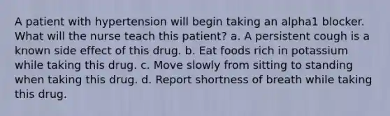 A patient with hypertension will begin taking an alpha1 blocker. What will the nurse teach this patient? a. A persistent cough is a known side effect of this drug. b. Eat foods rich in potassium while taking this drug. c. Move slowly from sitting to standing when taking this drug. d. Report shortness of breath while taking this drug.