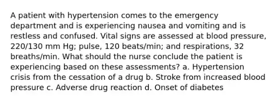 A patient with hypertension comes to the emergency department and is experiencing nausea and vomiting and is restless and confused. Vital signs are assessed at blood pressure, 220/130 mm Hg; pulse, 120 beats/min; and respirations, 32 breaths/min. What should the nurse conclude the patient is experiencing based on these assessments? a. Hypertension crisis from the cessation of a drug b. Stroke from increased blood pressure c. Adverse drug reaction d. Onset of diabetes