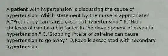 A patient with hypertension is discussing the cause of hypertension. Which statement by the nurse is appropriate? A."Pregnancy can cause essential hypertension." B."High cholesterol can be a big factor in the development of essential hypertension." C."Stopping intake of caffeine can cause hypertension to go away." D.Race is associated with secondary hypertension.