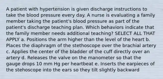 A patient with hypertension is given discharge instructions to take <a href='https://www.questionai.com/knowledge/k7oXMfj7lk-the-blood' class='anchor-knowledge'>the blood</a> pressure every day. A nurse is evaluating a family member taking the patient's <a href='https://www.questionai.com/knowledge/kD0HacyPBr-blood-pressure' class='anchor-knowledge'>blood pressure</a> as part of the patient's discharge teaching plan. Which behaviors indicate that the family member needs additional teaching? SELECT ALL THAT APPLY a. Positions the arm higher than the level of <a href='https://www.questionai.com/knowledge/kya8ocqc6o-the-heart' class='anchor-knowledge'>the heart</a> b. Places the diaphragm of the stethoscope over the brachial artery c. Applies the center of the bladder of the cuff directly over an artery d. Releases the valve on the manometer so that the gauge drops 10 mm Hg per heartbeat e. Inserts the earpieces of the stehoscope into the ears so they tilt slightly backward