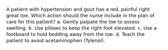 A patient with hypertension and gout has a red, painful right great toe. Which action should the nurse include in the plan of care for this patient? a. Gently palpate the toe to assess swelling. b. Use pillows to keep the right foot elevated. c. Use a footboard to hold bedding away from the toe. d. Teach the patient to avoid acetaminophen (Tylenol).