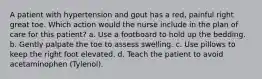 A patient with hypertension and gout has a red, painful right great toe. Which action would the nurse include in the plan of care for this patient? a. Use a footboard to hold up the bedding. b. Gently palpate the toe to assess swelling. c. Use pillows to keep the right foot elevated. d. Teach the patient to avoid acetaminophen (Tylenol).