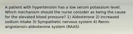 A patient with hypertension has a low serum potassium level. Which mechanism should the nurse consider as being the cause for the elevated blood pressure? 1) Aldosterone 2) Increased sodium intake 3) Sympathetic nervous system 4) Renin-angiotensin-aldosterone system (RAAS)