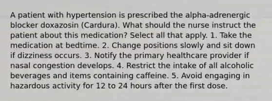 A patient with hypertension is prescribed the alpha-adrenergic blocker doxazosin (Cardura). What should the nurse instruct the patient about this medication? Select all that apply. 1. Take the medication at bedtime. 2. Change positions slowly and sit down if dizziness occurs. 3. Notify the primary healthcare provider if nasal congestion develops. 4. Restrict the intake of all alcoholic beverages and items containing caffeine. 5. Avoid engaging in hazardous activity for 12 to 24 hours after the first dose.