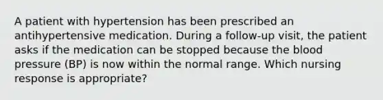 A patient with hypertension has been prescribed an antihypertensive medication. During a follow-up visit, the patient asks if the medication can be stopped because the blood pressure (BP) is now within the normal range. Which nursing response is appropriate?