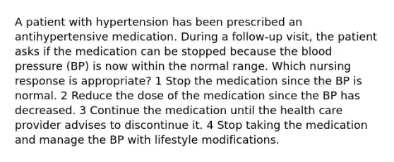 A patient with hypertension has been prescribed an antihypertensive medication. During a follow-up visit, the patient asks if the medication can be stopped because the blood pressure (BP) is now within the normal range. Which nursing response is appropriate? 1 Stop the medication since the BP is normal. 2 Reduce the dose of the medication since the BP has decreased. 3 Continue the medication until the health care provider advises to discontinue it. 4 Stop taking the medication and manage the BP with lifestyle modifications.