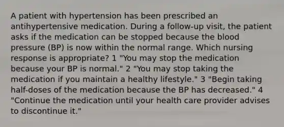 A patient with hypertension has been prescribed an antihypertensive medication. During a follow-up visit, the patient asks if the medication can be stopped because the blood pressure (BP) is now within the normal range. Which nursing response is appropriate? 1 "You may stop the medication because your BP is normal." 2 "You may stop taking the medication if you maintain a healthy lifestyle." 3 "Begin taking half-doses of the medication because the BP has decreased." 4 "Continue the medication until your health care provider advises to discontinue it."