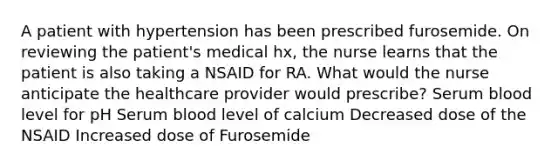 A patient with hypertension has been prescribed furosemide. On reviewing the patient's medical hx, the nurse learns that the patient is also taking a NSAID for RA. What would the nurse anticipate the healthcare provider would prescribe? Serum blood level for pH Serum blood level of calcium Decreased dose of the NSAID Increased dose of Furosemide