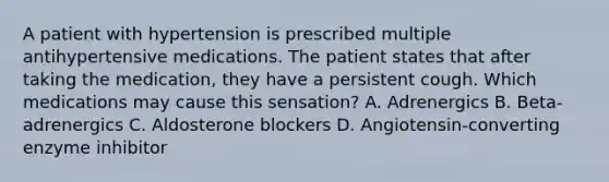 A patient with hypertension is prescribed multiple antihypertensive medications. The patient states that after taking the medication, they have a persistent cough. Which medications may cause this sensation? A. Adrenergics B. Beta-adrenergics C. Aldosterone blockers D. Angiotensin-converting enzyme inhibitor