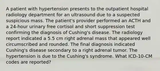 A patient with hypertension presents to the outpatient hospital radiology department for an ultrasound due to a suspected suspicious mass. The patient's provider performed an ACTH and a 24-hour urinary free cortisol and short suppression test confirming the diagnosis of Cushing's disease. The radiology report indicated a 5.5 cm right adrenal mass that appeared well circumscribed and rounded. The final diagnosis indicated Cushing's disease secondary to a right adrenal tumor. The hypertension is due to the Cushing's syndrome. What ICD-10-CM codes are reported?