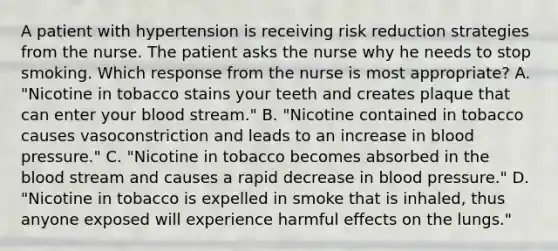 A patient with hypertension is receiving risk reduction strategies from the nurse. The patient asks the nurse why he needs to stop smoking. Which response from the nurse is most appropriate? A. "Nicotine in tobacco stains your teeth and creates plaque that can enter your blood stream." B. "Nicotine contained in tobacco causes vasoconstriction and leads to an increase in blood pressure." C. "Nicotine in tobacco becomes absorbed in the blood stream and causes a rapid decrease in blood pressure." D. "Nicotine in tobacco is expelled in smoke that is inhaled, thus anyone exposed will experience harmful effects on the lungs."