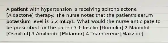 A patient with hypertension is receiving spironolactone [Aldactone] therapy. The nurse notes that the patient's serum potassium level is 6.2 mEq/L. What would the nurse anticipate to be prescribed for the patient? 1 Insulin [Humulin] 2 Mannitol [Osmitrol] 3 Amiloride [Midamor] 4 Triamterene [Maxzide]