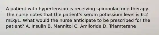 A patient with hypertension is receiving spironolactone therapy. The nurse notes that the patient's serum potassium level is 6.2 mEq/L. What would the nurse anticipate to be prescribed for the patient? A. Insulin B. Mannitol C. Amiloride D. Triamterene