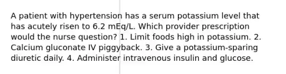 A patient with hypertension has a serum potassium level that has acutely risen to 6.2 mEq/L. Which provider prescription would the nurse question? 1. Limit foods high in potassium. 2. Calcium gluconate IV piggyback. 3. Give a potassium-sparing diuretic daily. 4. Administer intravenous insulin and glucose.