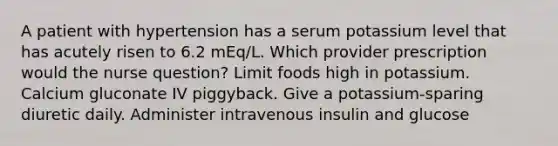 A patient with hypertension has a serum potassium level that has acutely risen to 6.2 mEq/L. Which provider prescription would the nurse question? Limit foods high in potassium. Calcium gluconate IV piggyback. Give a potassium-sparing diuretic daily. Administer intravenous insulin and glucose