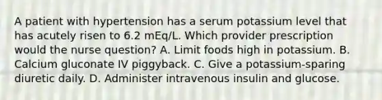 A patient with hypertension has a serum potassium level that has acutely risen to 6.2 mEq/L. Which provider prescription would the nurse question? A. Limit foods high in potassium. B. Calcium gluconate IV piggyback. C. Give a potassium-sparing diuretic daily. D. Administer intravenous insulin and glucose.