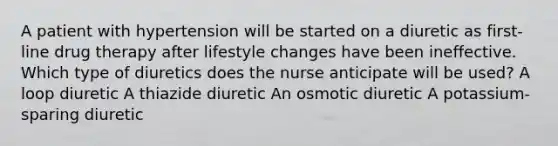 A patient with hypertension will be started on a diuretic as first-line drug therapy after lifestyle changes have been ineffective. Which type of diuretics does the nurse anticipate will be used? A loop diuretic A thiazide diuretic An osmotic diuretic A potassium-sparing diuretic