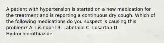 A patient with hypertension is started on a new medication for the treatment and is reporting a continuous dry cough. Which of the following medications do you suspect is causing this problem? A. Lisinopril B. Labetalol C. Losartan D. Hydrochlorothiazide