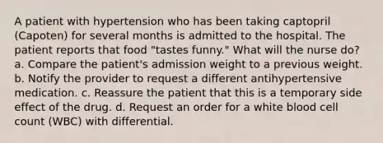 A patient with hypertension who has been taking captopril (Capoten) for several months is admitted to the hospital. The patient reports that food "tastes funny." What will the nurse do? a. Compare the patient's admission weight to a previous weight. b. Notify the provider to request a different antihypertensive medication. c. Reassure the patient that this is a temporary side effect of the drug. d. Request an order for a white blood cell count (WBC) with differential.