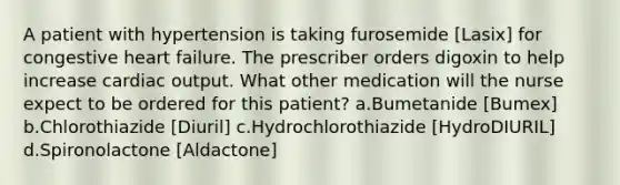 A patient with hypertension is taking furosemide [Lasix] for congestive heart failure. The prescriber orders digoxin to help increase cardiac output. What other medication will the nurse expect to be ordered for this patient? a.Bumetanide [Bumex] b.Chlorothiazide [Diuril] c.Hydrochlorothiazide [HydroDIURIL] d.Spironolactone [Aldactone]