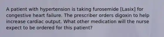 A patient with hypertension is taking furosemide [Lasix] for congestive heart failure. The prescriber orders digoxin to help increase cardiac output. What other medication will the nurse expect to be ordered for this patient?