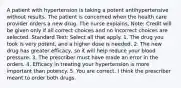 A patient with hypertension is taking a potent antihypertensive without results. The patient is concerned when the health care provider orders a new drug. The nurse explains, Note: Credit will be given only if all correct choices and no incorrect choices are selected. Standard Text: Select all that apply. 1. The drug you took is very potent, and a higher dose is needed. 2. The new drug has greater efficacy, so it will help reduce your blood pressure. 3. The prescriber must have made an error in the orders. 4. Efficacy in treating your hypertension is more important than potency. 5. You are correct. I think the prescriber meant to order both drugs.