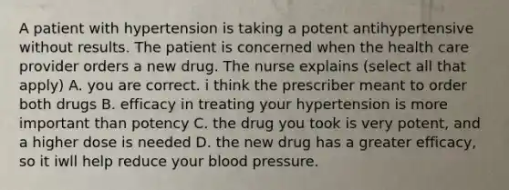 A patient with hypertension is taking a potent antihypertensive without results. The patient is concerned when the health care provider orders a new drug. The nurse explains (select all that apply) A. you are correct. i think the prescriber meant to order both drugs B. efficacy in treating your hypertension is more important than potency C. the drug you took is very potent, and a higher dose is needed D. the new drug has a greater efficacy, so it iwll help reduce your blood pressure.