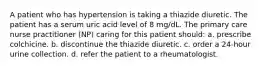 A patient who has hypertension is taking a thiazide diuretic. The patient has a serum uric acid level of 8 mg/dL. The primary care nurse practitioner (NP) caring for this patient should: a. prescribe colchicine. b. discontinue the thiazide diuretic. c. order a 24-hour urine collection. d. refer the patient to a rheumatologist.