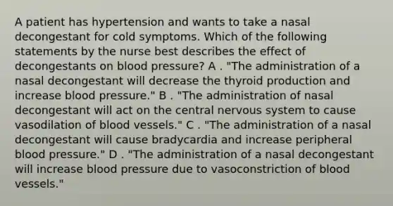 A patient has hypertension and wants to take a nasal decongestant for cold symptoms. Which of the following statements by the nurse best describes the effect of decongestants on blood pressure? A . "The administration of a nasal decongestant will decrease the thyroid production and increase blood pressure." B . "The administration of nasal decongestant will act on the central nervous system to cause vasodilation of blood vessels." C . "The administration of a nasal decongestant will cause bradycardia and increase peripheral blood pressure." D . "The administration of a nasal decongestant will increase blood pressure due to vasoconstriction of blood vessels."