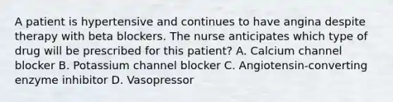 A patient is hypertensive and continues to have angina despite therapy with beta blockers. The nurse anticipates which type of drug will be prescribed for this patient? A. Calcium channel blocker B. Potassium channel blocker C. Angiotensin-converting enzyme inhibitor D. Vasopressor