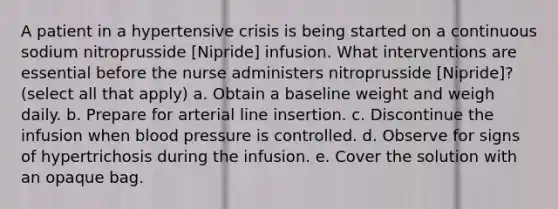 A patient in a hypertensive crisis is being started on a continuous sodium nitroprusside [Nipride] infusion. What interventions are essential before the nurse administers nitroprusside [Nipride]? (select all that apply) a. Obtain a baseline weight and weigh daily. b. Prepare for arterial line insertion. c. Discontinue the infusion when blood pressure is controlled. d. Observe for signs of hypertrichosis during the infusion. e. Cover the solution with an opaque bag.