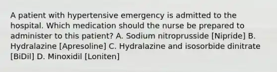 A patient with hypertensive emergency is admitted to the hospital. Which medication should the nurse be prepared to administer to this patient? A. Sodium nitroprusside [Nipride] B. Hydralazine [Apresoline] C. Hydralazine and isosorbide dinitrate [BiDil] D. Minoxidil [Loniten]