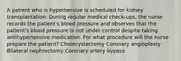 A patient who is hypertensive is scheduled for kidney transplantation. During regular medical check-ups, the nurse records the patient's blood pressure and observes that the patient's blood pressure is not under control despite taking antihypertensive medication. For what procedure will the nurse prepare the patient? Cholecystectomy Coronary angioplasty Bilateral nephrectomy Coronary artery bypass