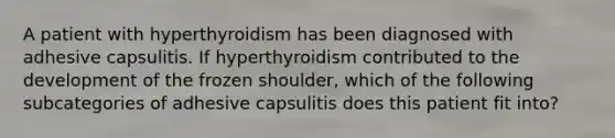 A patient with hyperthyroidism has been diagnosed with adhesive capsulitis. If hyperthyroidism contributed to the development of the frozen shoulder, which of the following subcategories of adhesive capsulitis does this patient fit into?